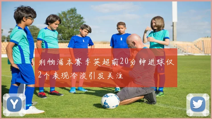 利物浦本赛季英超前20分钟进球仅2个表现冷淡引发关注
