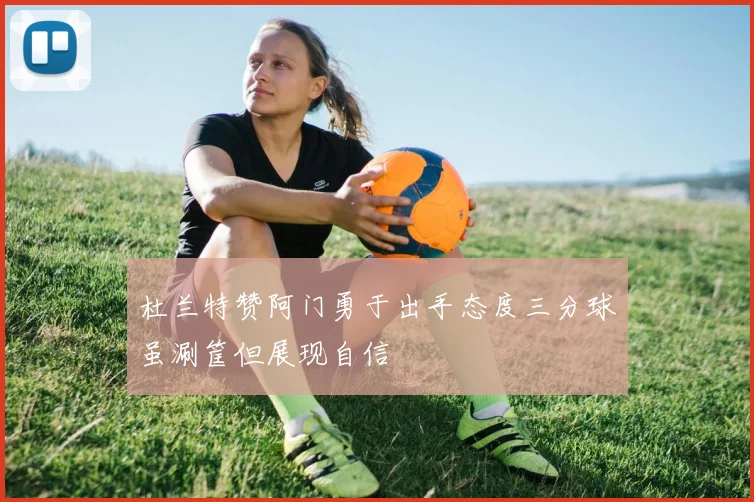 杜兰特赞阿门勇于出手态度三分球虽涮筐但展现自信