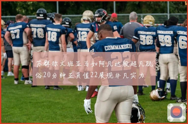 苏群称文班亚马如阿凡达般超凡脱俗20分钟正负值22展现非凡实力