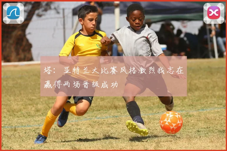 塔：亚特兰大比赛风格激烈我志在赢得两场晋级成功