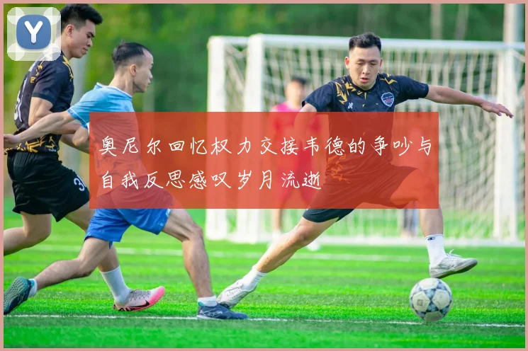 奥尼尔回忆权力交接韦德的争吵与自我反思感叹岁月流逝