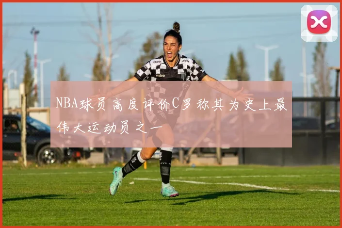 NBA球员高度评价C罗称其为史上最伟大运动员之一