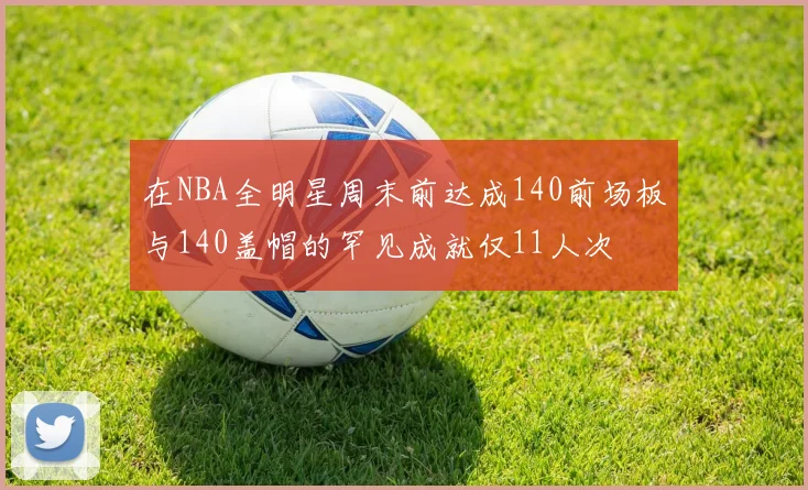 在NBA全明星周末前达成140前场板与140盖帽的罕见成就仅11人次
