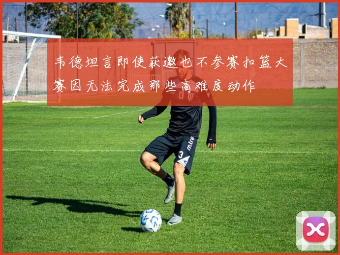 韦德坦言即使获邀也不参赛扣篮大赛因无法完成那些高难度动作