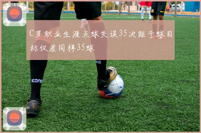C罗职业生涯点球失误35次距千球目标仅差同样35球