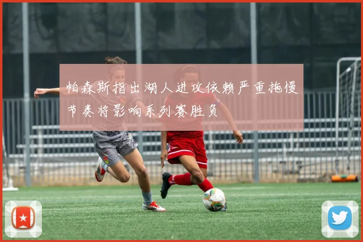 帕森斯指出湖人进攻依赖严重拖慢节奏将影响系列赛胜负