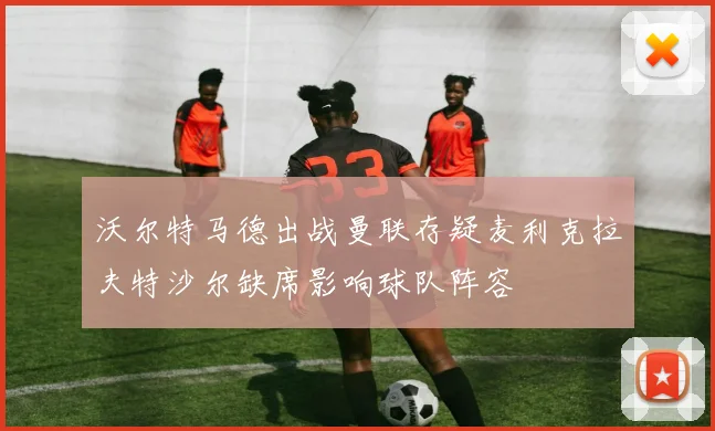 沃尔特马德出战曼联存疑麦利克拉夫特沙尔缺席影响球队阵容