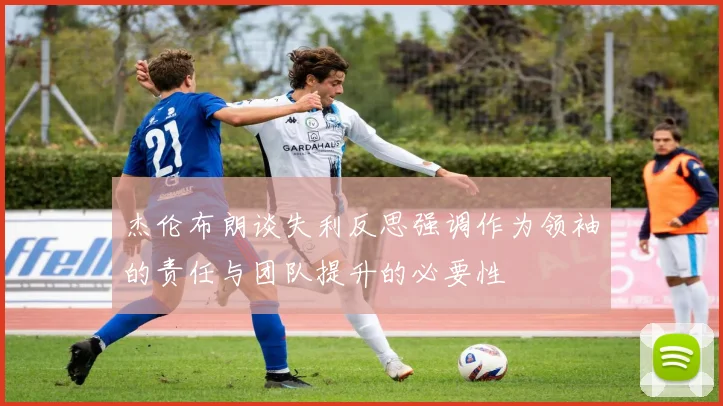 杰伦布朗谈失利反思强调作为领袖的责任与团队提升的必要性