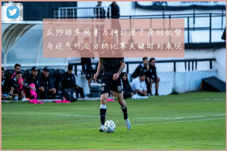 瓜帅称多纳鲁马神扑源于身材优势与运气巧合分析比赛关键时刻表现
