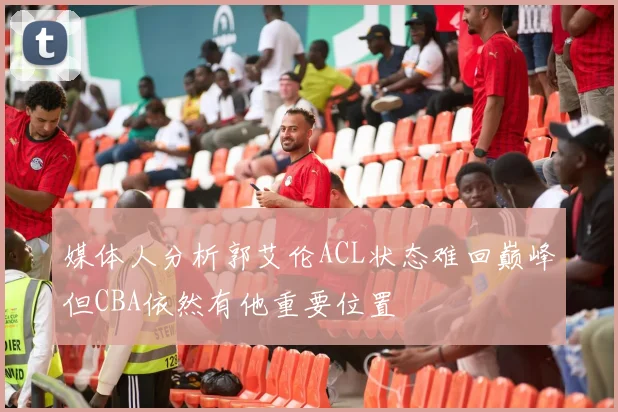 媒体人分析郭艾伦ACL状态难回巅峰但CBA依然有他重要位置