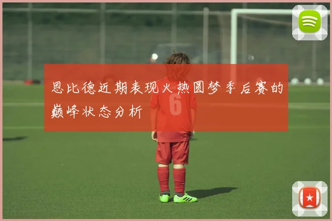 恩比德近期表现火热圆梦季后赛的巅峰状态分析