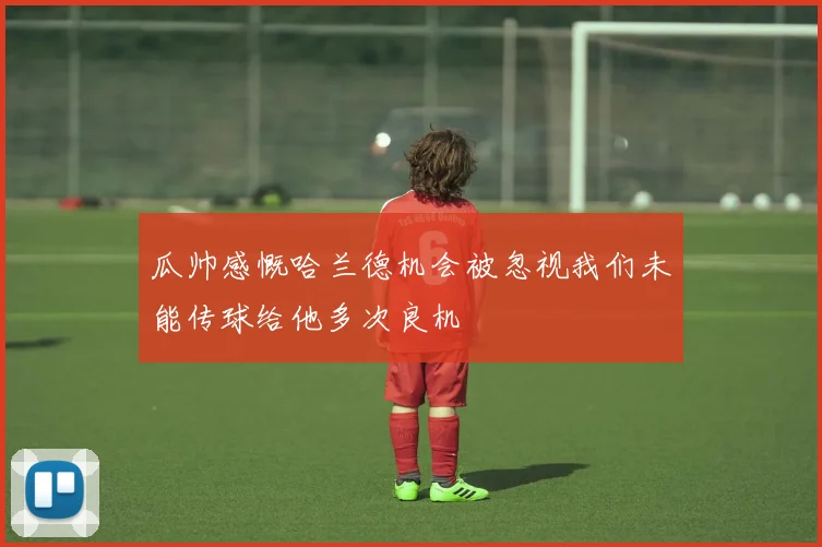 瓜帅感慨哈兰德机会被忽视我们未能传球给他多次良机