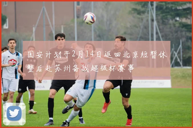 国安计划于2月14日返回北京短暂休整后赴苏州备战超级杯赛事