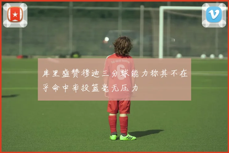 库里盛赞穆迪三分球能力称其不在乎命中率投篮毫无压力