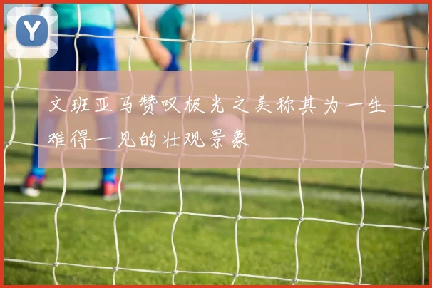 文班亚马赞叹极光之美称其为一生难得一见的壮观景象