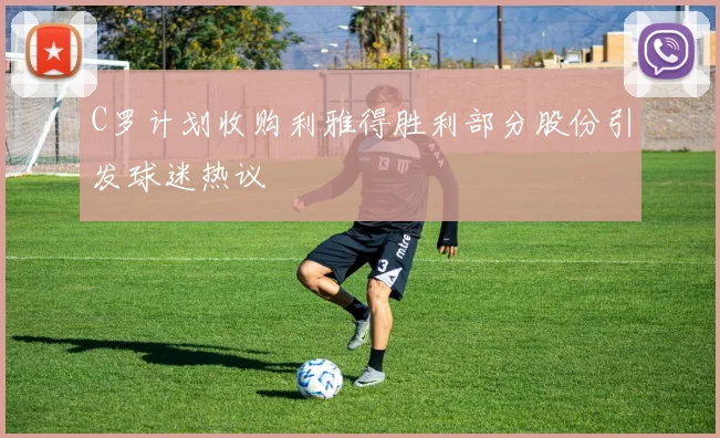 C罗计划收购利雅得胜利部分股份引发球迷热议