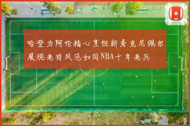 哈登为阿伦精心烹饪新秀克尼佩尔展现老将风范如同NBA十年老兵