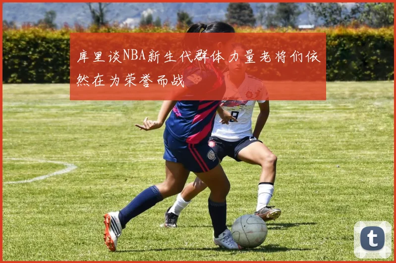 库里谈NBA新生代群体力量老将们依然在为荣誉而战