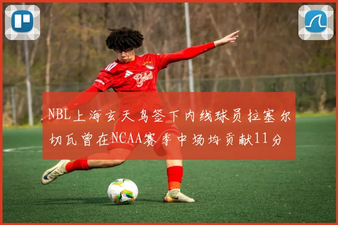NBL上海玄天鸟签下内线球员拉塞尔切瓦曾在NCAA赛季中场均贡献11分8篮板
