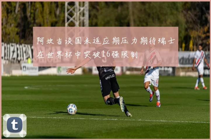 阿坎吉谈国米适应期压力期待瑞士在世界杯中突破16强限制
