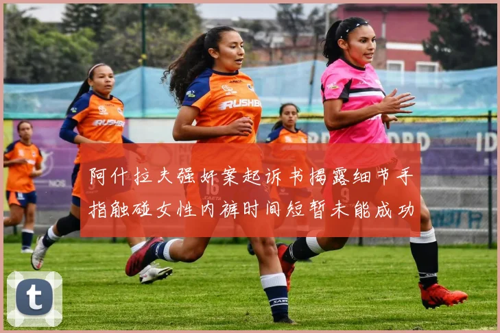 阿什拉夫强奸案起诉书揭露细节手指触碰女性内裤时间短暂未能成功挣脱