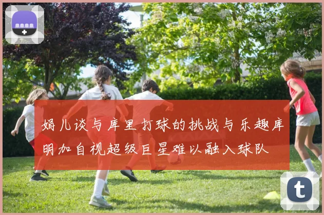 娟儿谈与库里打球的挑战与乐趣库明加自视超级巨星难以融入球队