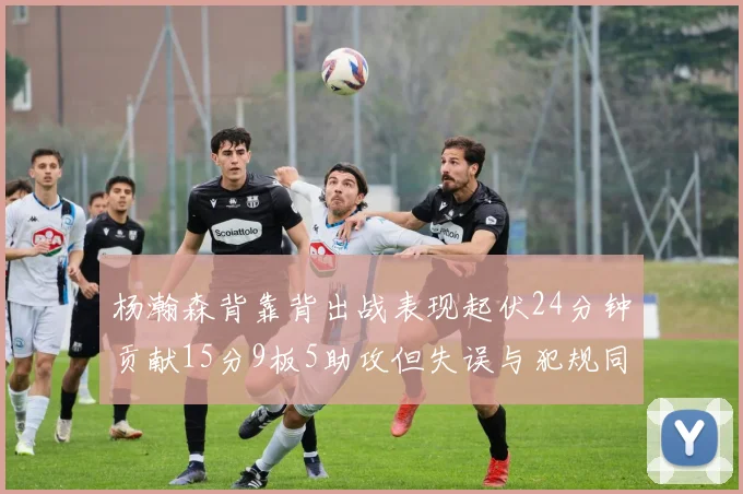杨瀚森背靠背出战表现起伏24分钟贡献15分9板5助攻但失误与犯规同样引人关注