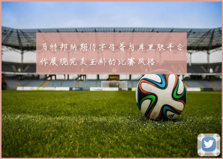 马特邦纳期待字母哥与库里联手合作展现完美互补的比赛风格