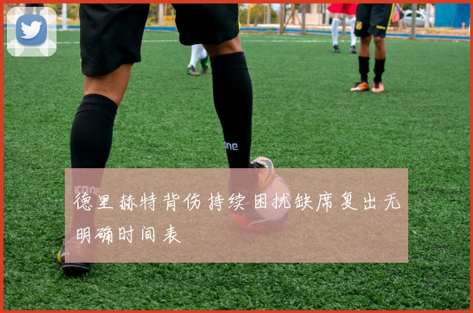 德里赫特背伤持续困扰缺席复出无明确时间表