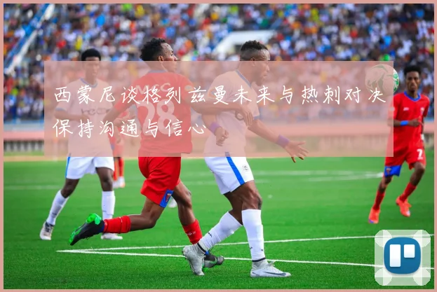 西蒙尼谈格列兹曼未来与热刺对决保持沟通与信心