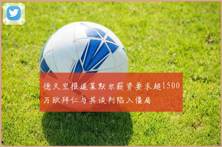 德天空报道莱默尔薪资要求超1500万欧拜仁与其谈判陷入僵局