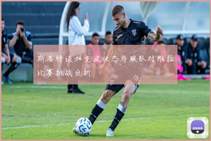 斯洛特谈加克波状态与狼队对维拉比赛挑战分析