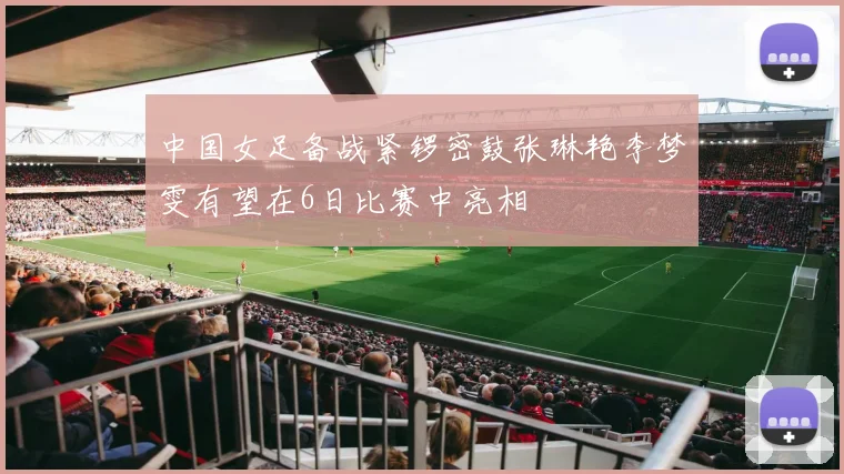 中国女足备战紧锣密鼓张琳艳李梦雯有望在6日比赛中亮相
