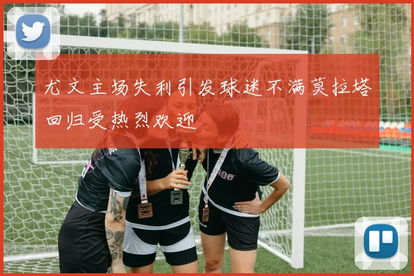 尤文主场失利引发球迷不满莫拉塔回归受热烈欢迎